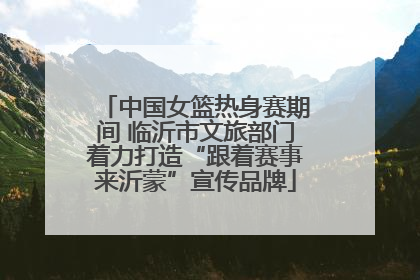 中国女篮热身赛期间 临沂市文旅部门着力打造“跟着赛事来沂蒙”宣传品牌